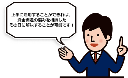 上手に活用することができれば、資金調達の悩みを相談したその日に解決することが可能です！